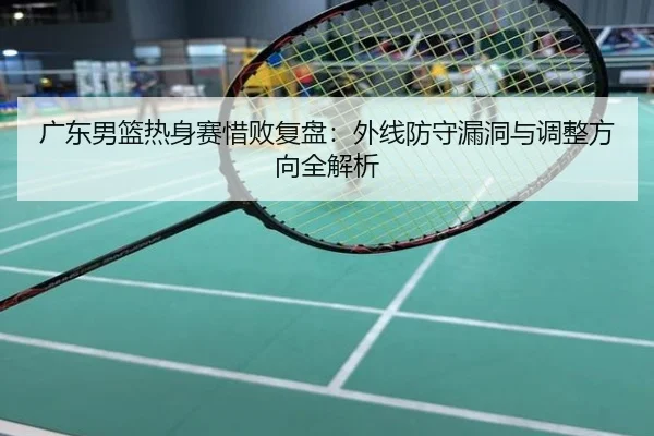 广东男篮热身赛惜败复盘：外线防守漏洞与调整方向全解析
