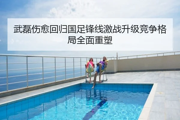 武磊伤愈回归国足锋线激战升级竞争格局全面重塑