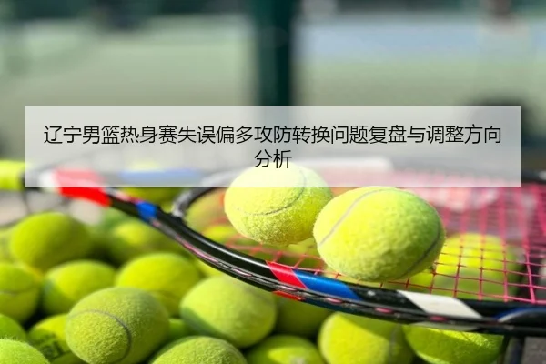 辽宁男篮热身赛失误偏多攻防转换问题复盘与调整方向分析